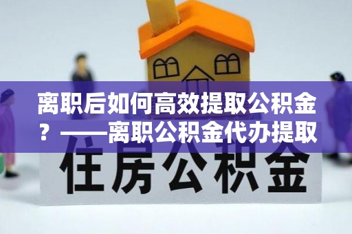 克拉玛依离职后如何高效提取公积金？——离职公积金代办提取全流程解析