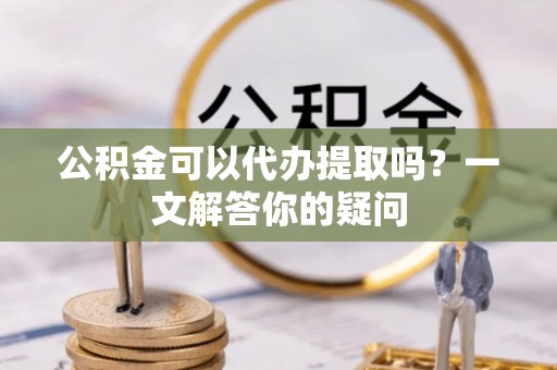 克拉玛依公积金可以代办提取吗？一文解答你的疑问